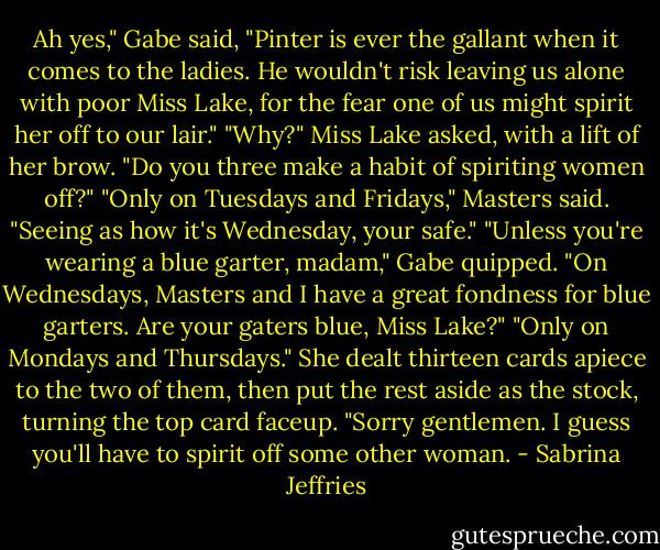 Ah yes," Gabe said, "Pinter is ever the gallant when it comes to the ladies. He wouldn't risk leaving us alone with poor Miss Lake, for the fear one of us might spirit her off to our lair."<br />"Why?" Miss Lake asked, with a lift of her brow. "Do you three make a habit of spiriting women off?"<br />"Only on Tuesdays and Fridays," Masters said. "Seeing as how it's Wednesday, your safe."<br />"Unless you're wearing a blue garter, madam," Gabe quipped. "On Wednesdays, Masters and I have a great fondness for blue garters. Are your gaters blue, Miss Lake?"<br />"Only on Mondays and Thursdays." She dealt thirteen cards apiece to the two of them, then put the rest aside as the stock, turning the top card faceup. "Sorry gentlemen. I guess you'll have to spirit off some other woman. - Sabrina Jeffries