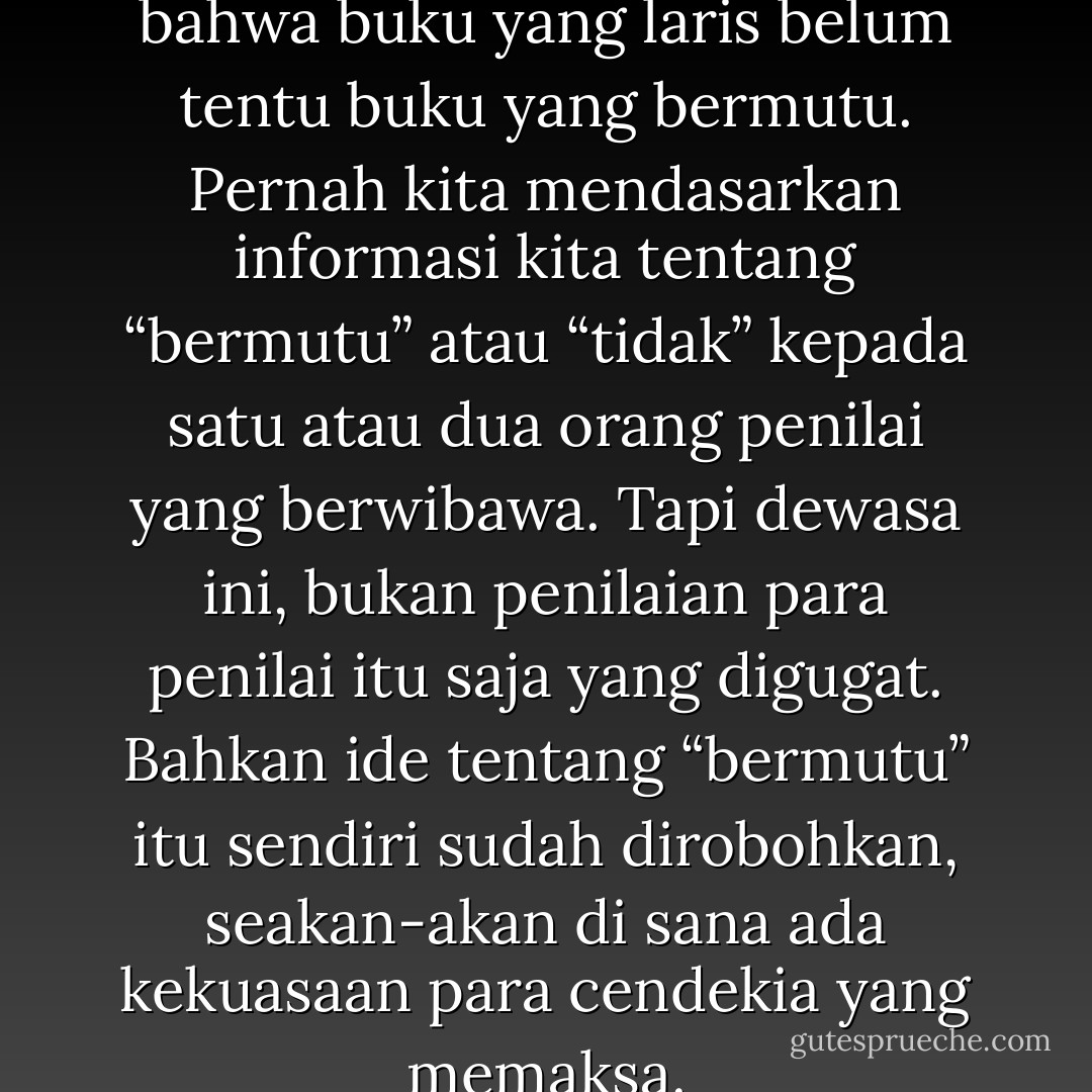 Pernah ada masanya kita tahu bahwa buku yang laris belum tentu buku yang bermutu. Pernah kita mendasarkan informasi kita tentang “bermutu” atau “tidak” kepada satu atau dua orang penilai yang berwibawa. Tapi dewasa ini, bukan penilaian para penilai itu saja yang digugat. Bahkan ide tentang “bermutu” itu sendiri sudah dirobohkan, seakan-akan di sana ada kekuasaan para cendekia yang memaksa. - Goenawan Mohamad
