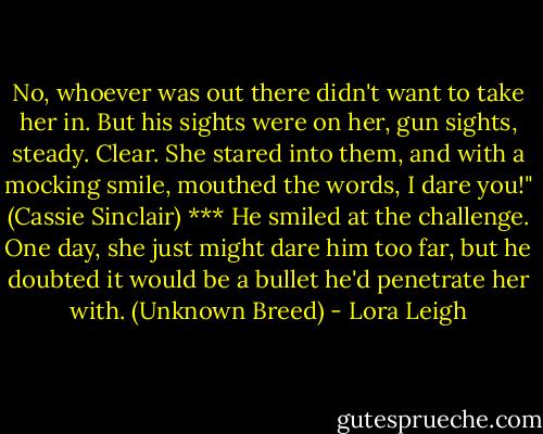 No, whoever was out there didn't want to take her in. But his sights were on her, gun sights, steady. Clear. She stared into them, and with a mocking smile, mouthed the words, I dare you!" (Cassie Sinclair)<br />***<br />He smiled at the challenge. One day, she just might dare him too far, but he doubted it would be a bullet he'd penetrate her with. (Unknown Breed) - Lora Leigh
