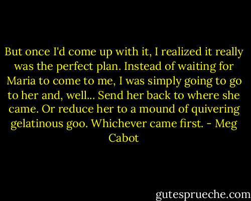 But once I'd come up with it, I realized it really was the perfect plan. Instead of waiting for Maria to come to me, I was simply going to go to her and, well...<br />Send her back to where she came.<br />Or reduce her to a mound of quivering gelatinous goo. Whichever came first. - Meg Cabot
