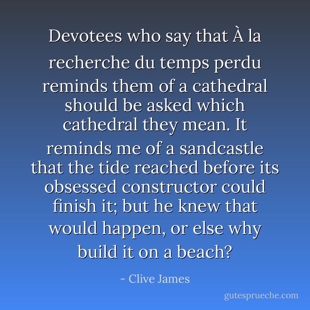 Devotees who say that <i>À la recherche du temps perdu</i> reminds them of a cathedral should be asked which cathedral they mean. It reminds me of a sandcastle that the tide reached before its obsessed constructor could finish it; but he knew that would happen, or else why build it on a beach? - Clive James