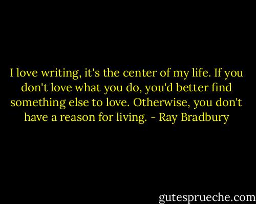 I love writing, it's the center of my life. If you don't love what you do, you'd better find something else to love. Otherwise, you don't have a reason for living. - Ray Bradbury
