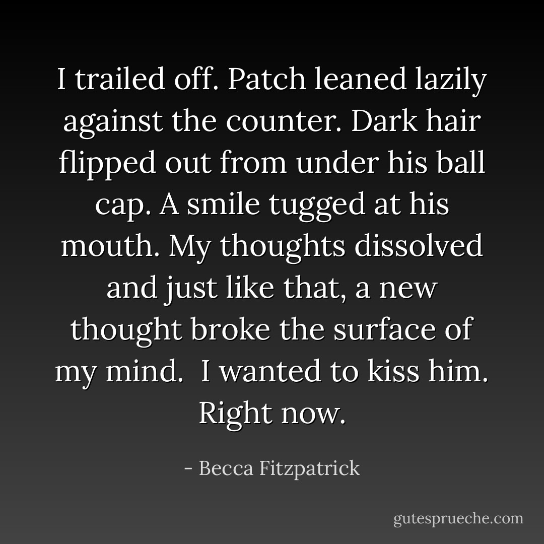 I trailed off. Patch leaned lazily against the counter. Dark hair flipped out from under his ball cap. A smile tugged at his mouth. My thoughts dissolved and just like that, a new thought broke the surface of my mind.<br /><br />I wanted to kiss him. Right now. - Becca Fitzpatrick