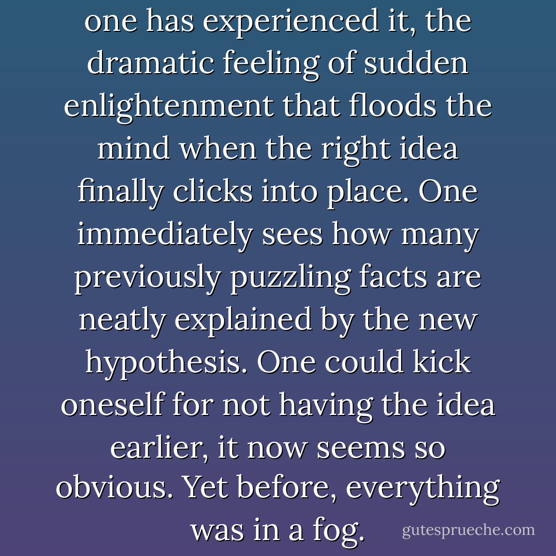 It is not easy to convey, unless one has experienced it, the dramatic feeling of sudden enlightenment that floods the mind when the right idea finally clicks into place. One immediately sees how many previously puzzling facts are neatly explained by the new hypothesis. One could kick oneself for not having the idea earlier, it now seems so obvious. Yet before, everything was in a fog. - Francis Crick