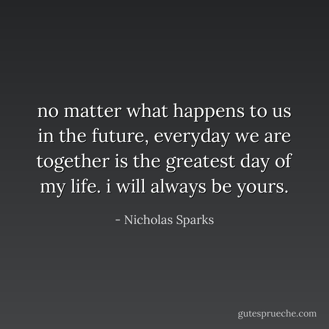 no matter what happens to us in the future, everyday we are together is the greatest day of my life. i will always be yours. - Nicholas Sparks