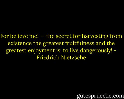 For believe me! — the secret for harvesting from existence the greatest fruitfulness and the greatest enjoyment is: to live dangerously! - Friedrich Nietzsche