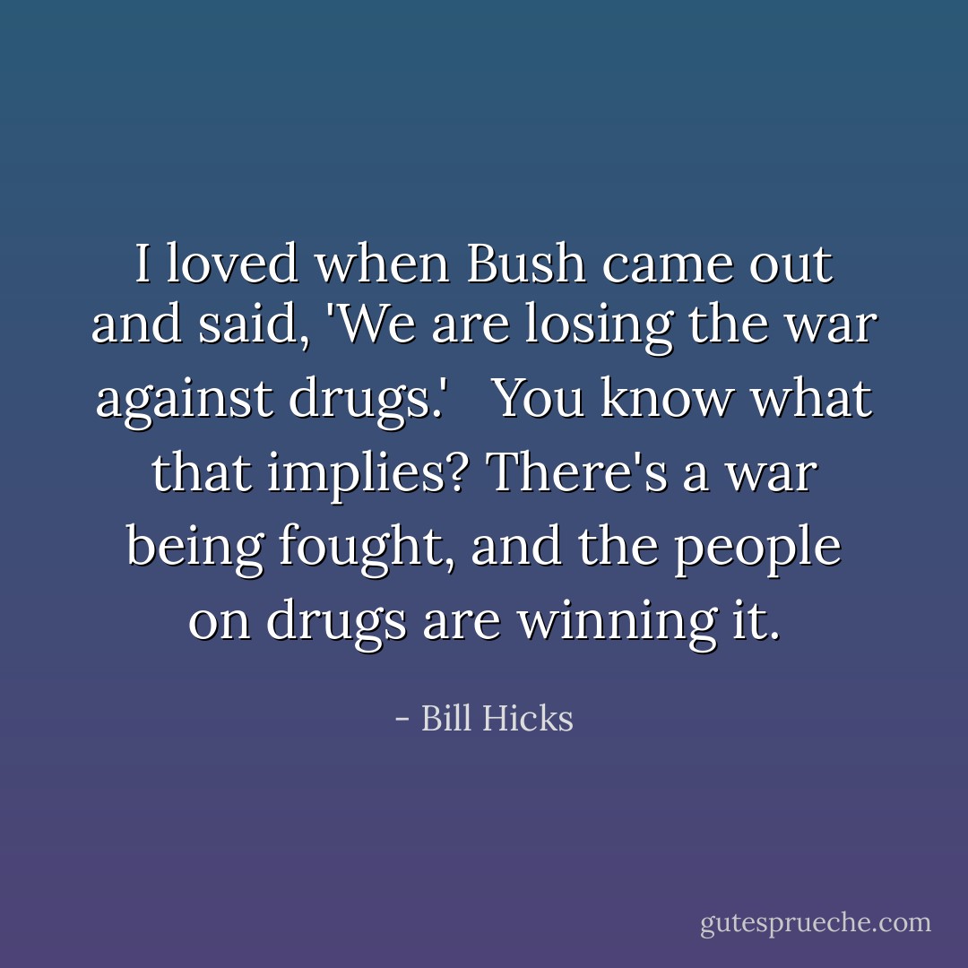 I loved when Bush came out and said, 'We are losing the war against drugs.' <br /><br />You know what that implies? There's a war being fought, and the people on drugs are winning it. - Bill Hicks