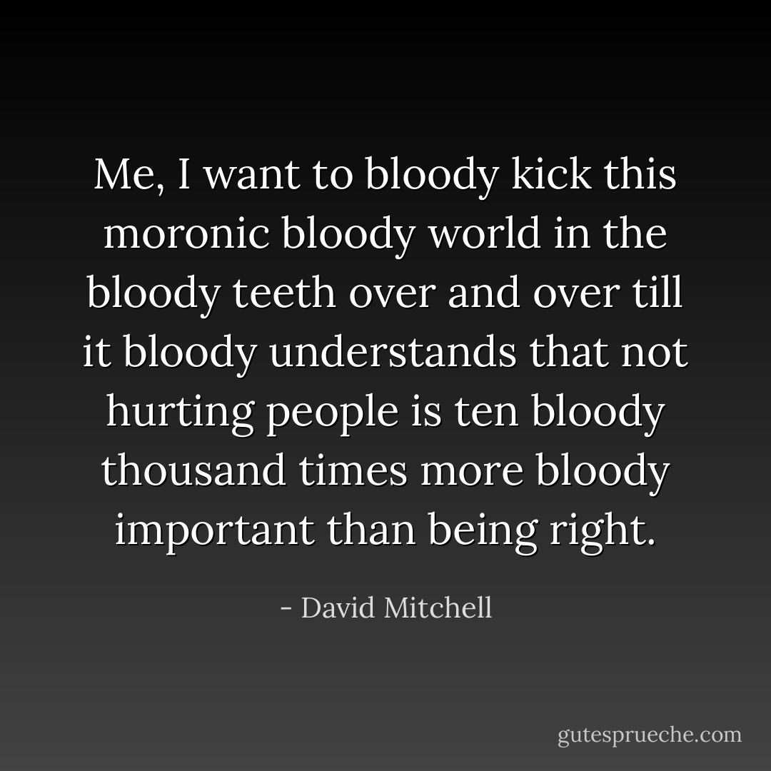 Me, <i>I</i> want to bloody kick this <i>moronic bloody</i> world in the bloody <i>teeth</i> over and over till it bloody <i>understands</i> that <i>not hurting people</i> is ten bloody <i>thousand</i> times more bloody important than being <i>right</i>. - David Mitchell
