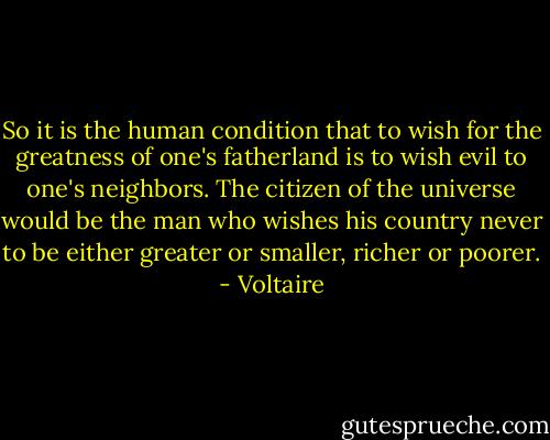 So it is the human condition that to wish for the greatness of one's fatherland is to wish evil to one's neighbors. The citizen of the universe would be the man who wishes his country never to be either greater or smaller, richer or poorer. - Voltaire