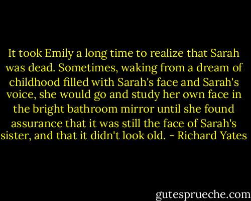 It took Emily a long time to realize that Sarah was dead. Sometimes, waking from a dream of childhood filled with Sarah's face and Sarah's voice, she would go and study her own face in the bright bathroom mirror until she found assurance that it was still the face of Sarah's sister, and that it didn't look old. - Richard Yates