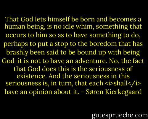 That God lets himself be born and becomes a human being, is no idle whim, something that occurs to him so as to have something to do, perhaps to put a stop to the boredom that has brashly been said to be bound up with being God-it is not to have an adventure. No, the fact that God does this is the seriousness of existence. And the seriousness in this seriousness is, in turn, that each <i>shall</i> have an opinion about it. - Søren Kierkegaard
