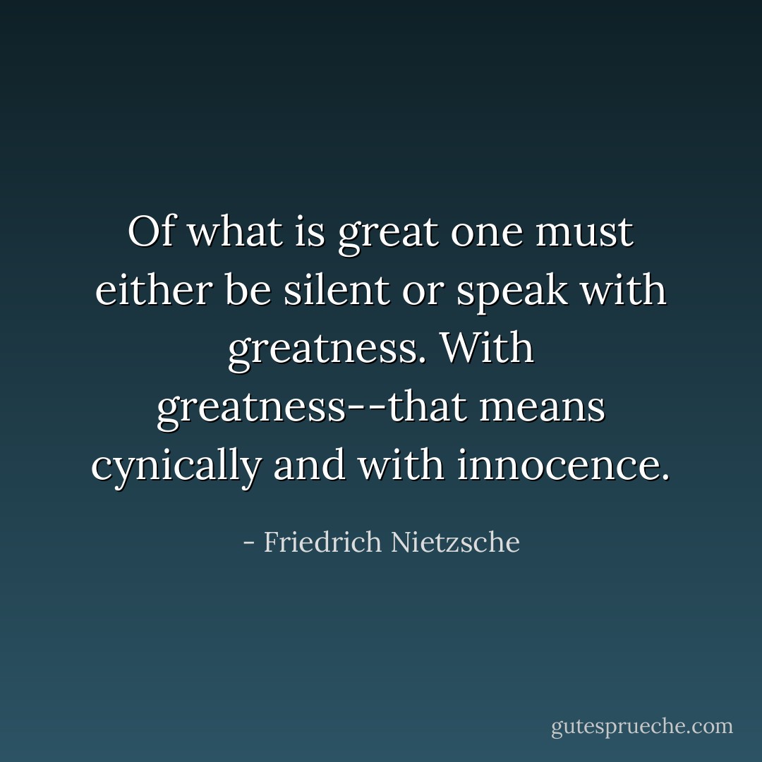 Of what is great one must either be silent or speak with greatness. With greatness--that means cynically and with innocence. - Friedrich Nietzsche