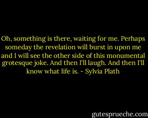 Oh, something is there, waiting for me. Perhaps someday the revelation will burst in upon me and I will see the other side of this monumental grotesque joke. And then I'll laugh. And then I'll know what life is. - Sylvia Plath