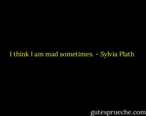 I think I am mad sometimes. - Sylvia Plath