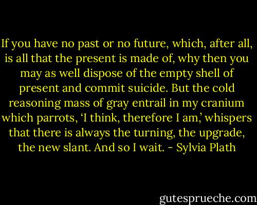 If you have no past or no future, which, after all, is all that the present is made of, why then you may as well dispose of the empty shell of present and commit suicide. But the cold reasoning mass of gray entrail in my cranium which parrots, ‘I think, therefore I am,’ whispers that there is always the turning, the upgrade, the new slant. And so I wait. - Sylvia Plath