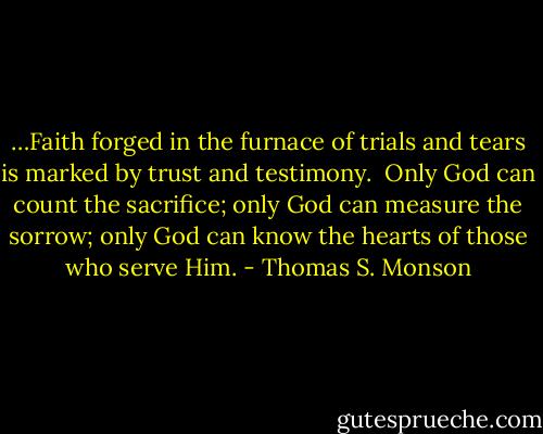 …Faith forged in the furnace of trials and tears is marked by trust and testimony.<br /><br />Only God can count the sacrifice; only God can measure the sorrow; only God can know the hearts of those who serve Him. - Thomas S. Monson