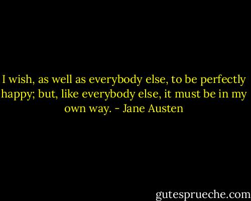 I wish, as well as everybody else, to be perfectly happy; but, like everybody else, it must be in my own way. - Jane Austen