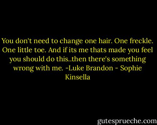 You don't need to change one hair. One freckle. One little toe. And if its me thats made you feel you should do this..then there's something wrong with me. -Luke Brandon - Sophie Kinsella
