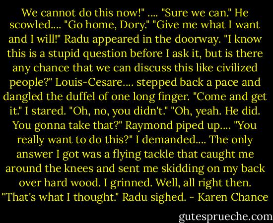 We cannot do this now!" ....<br />"Sure we can."<br />He scowled.... "Go home, Dory."<br />"Give me what I want and I will!"<br />Radu appeared in the doorway. "I know this is a stupid question before I ask it, but is there any chance that we can discuss this like civilized people?"<br />Louis-Cesare.... stepped back a pace and dangled the duffel of one long finger. "Come and get it."<br />I stared. "Oh, no, you didn't."<br />"Oh, yeah. He did. You gonna take that?" Raymond piped up....<br />"You really want to do this?" I demanded.... The only answer I got was a flying tackle that caught me around the knees and sent me skidding on my back over hard wood.<br />I grinned. Well, all right then.<br />"That's what I thought." Radu sighed. - Karen Chance