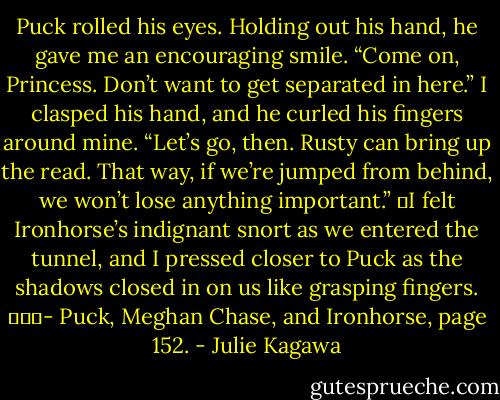 Puck rolled his eyes. Holding out his hand, he gave me an encouraging smile. “Come on, Princess. Don’t want to get separated in here.” I clasped his hand, and he curled his fingers around mine. “Let’s go, then. Rusty can bring up the read. That way, if we’re jumped from behind, we won’t lose anything important.”<br />	I felt Ironhorse’s indignant snort as we entered the tunnel, and I pressed closer to Puck as the shadows closed in on us like grasping fingers.<br />			- Puck, Meghan Chase, and Ironhorse, page 152. - Julie Kagawa