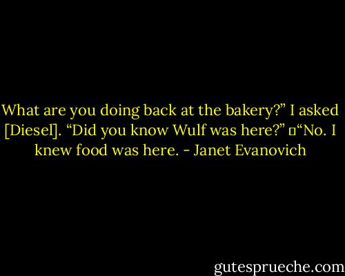 What are you doing back at the bakery?” I asked [Diesel]. “Did you know Wulf was here?”<br />	“No. I knew food was here. - Janet Evanovich