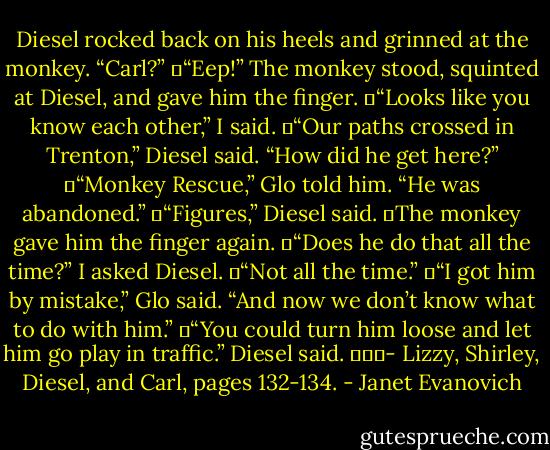 Diesel rocked back on his heels and grinned at the monkey. “Carl?”<br />	“Eep!” The monkey stood, squinted at Diesel, and gave him the finger.<br />	“Looks like you know each other,” I said.<br />	“Our paths crossed in Trenton,” Diesel said. “How did he get here?”<br />	“Monkey Rescue,” Glo told him. “He was abandoned.”<br />	“Figures,” Diesel said.<br />	The monkey gave him the finger again.<br />	“Does he do that all the time?” I asked Diesel.<br />	“Not all the time.”<br />	“I got him by mistake,” Glo said. “And now we don’t know what to do with him.”<br />	“You could turn him loose and let him go play in traffic.” Diesel said.<br />			- Lizzy, Shirley, Diesel, and Carl, pages 132-134. - Janet Evanovich