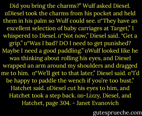 Did you bring the charms?” Wulf asked Diesel.<br />	Diesel took the charms from his pocket and held them in his palm so Wulf could see.<br />	“They have an excellent selection of baby carriages at Target,” I whispered to Diesel.<br />	“Not now,” Diesel said. “Get a grip.”<br />	“Was I bad? DO I need to get punished? Maybe I need a good paddling.”<br />	Wulf looked like he was thinking about rolling his eyes, and Diesel wrapped an arm around my shoulders and dragged me to him. <br />	“We’ll get to that later,” Diesel said.<br />	“I’d be happy to paddle the wench if you’re too bust.” Hatchet said.<br />	Diesel cut his eyes to him, and Hatchet took a step back.<br />		-Lizzy, Diesel, and Hatchet, page 304. - Janet Evanovich