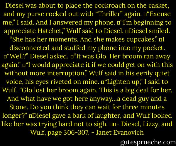 Diesel was about to place the cockroach on the casket, and my purse rocked out with “Thriller” again.<br />	“Excuse me,” I said. And I answered my phone.<br />	“I’m beginning to appreciate Hatchet,” Wulf said to Diesel.<br />	Diesel smiled. “She has her moments. And she makes cupcakes.”<br />	I disconnected and stuffed my phone into my pocket.<br />	“Well?” Diesel asked.<br />	“It was Glo. Her broom ran away again.”<br />	“I would appreciate it if we could get on with this without more interruption,” Wulf said in his eerily quiet voice, his eyes riveted on mine.<br />	“Lighten up,” I said to Wulf. “Glo lost her broom again. This is a big deal for her. And what have we got here anyway…a dead guy and a Stone. Do you think they can wait for three minutes longer?”<br />	Diesel gave a bark of laughter, and Wulf looked like her was trying hard not to sigh.<br />		- Diesel, Lizzy, and Wulf, page 306-307. - Janet Evanovich