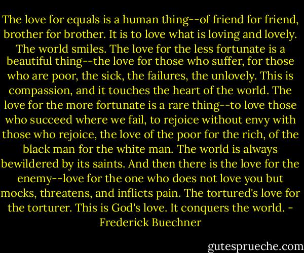 The love for equals is a human thing--of friend for friend, brother for brother. It is to love what is loving and lovely. The world smiles. The love for the less fortunate is a beautiful thing--the love for those who suffer, for those who are poor, the sick, the failures, the unlovely. This is compassion, and it touches the heart of the world. The love for the more fortunate is a rare thing--to love those who succeed where we fail, to rejoice without envy with those who rejoice, the love of the poor for the rich, of the black man for the white man. The world is always bewildered by its saints. And then there is the love for the enemy--love for the one who does not love you but mocks, threatens, and inflicts pain. The tortured's love for the torturer. This is God's love. It conquers the world. - Frederick Buechner