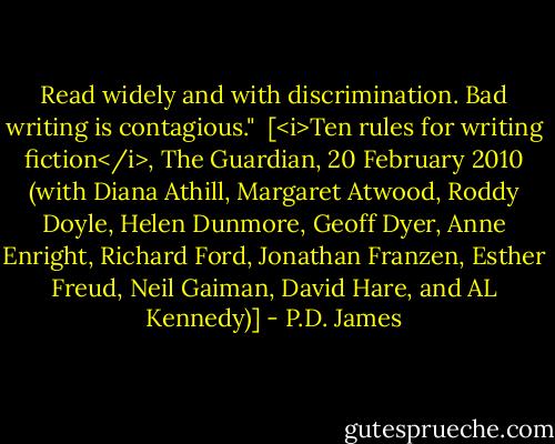 Read widely and with discrimination. Bad writing is contagious."<br /><br />[<i>Ten rules for writing fiction</i>, The Guardian, 20 February 2010 (with Diana Athill, Margaret Atwood, Roddy Doyle, Helen Dunmore, Geoff Dyer, Anne Enright, Richard Ford, Jonathan Franzen, Esther Freud, Neil Gaiman, David Hare, and AL Kennedy)] - P.D. James