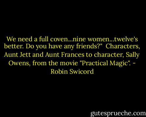 We need a full coven...nine women...twelve's better. Do you have any friends?"<br /><br />Characters, Aunt Jett and Aunt Frances to character, Sally Owens, from the movie "Practical Magic". - Robin Swicord