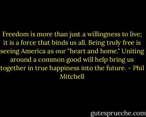 Freedom is more than just a willingness to live; it is a force that binds us all. Being truly free is seeing America as our "heart and home." Uniting around a common good will help bring us together in true happiness into the future. - Phil Mitchell