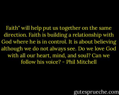 Faith" will help put us together on the same direction. Faith is building a relationship with God where he is in control. It is about believing although we do not always see. Do we love God with all our heart, mind, and soul? Can we follow his voice? - Phil Mitchell