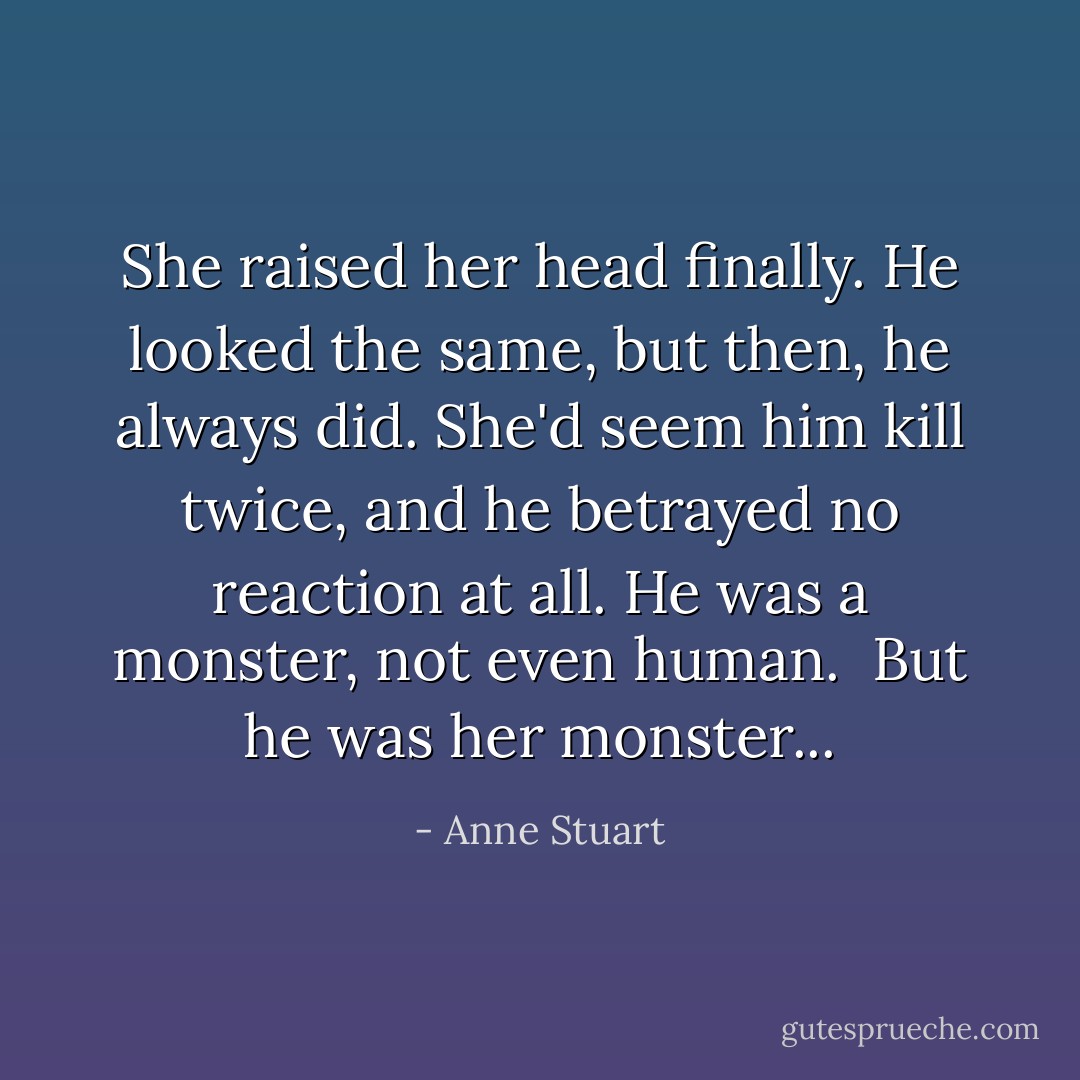 She raised her head finally. He looked the same, but then, he always did. She'd seem him kill twice, and he betrayed no reaction at all. He was a monster, not even human.<br /><br />But he was her monster... - Anne Stuart