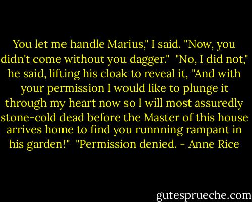 You let me handle Marius," I said. "Now, you didn't come without you dagger."<br /><br />"No, I did not," he said, lifting his cloak to reveal it, "And with your permission I would like to plunge it through my heart now so I will most assuredly stone-cold dead before the Master of this house arrives home to find you runnning rampant in his garden!"<br /><br />"Permission denied. - Anne Rice