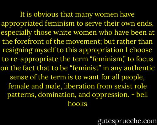 It is obvious that many women have appropriated feminism to serve their own ends, especially those white women who have been at the forefront of the movement; but rather than resigning myself to this appropriation I choose to re-appropriate the term “feminism,” to focus on the fact that to be “feminist” in any authentic sense of the term is to want for all people, female and male, liberation from sexist role patterns, domination, and oppression. - bell hooks