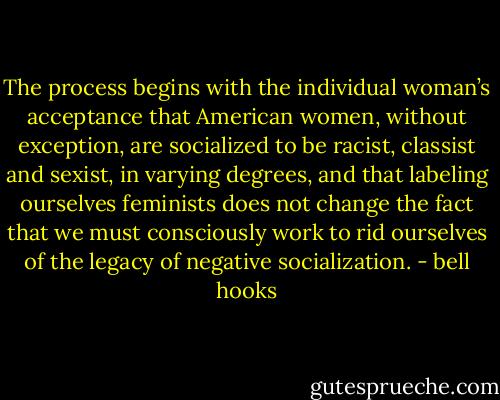 The process begins with the individual woman’s acceptance that American women, without exception, are socialized to be racist, classist and sexist, in varying degrees, and that labeling ourselves feminists does not change the fact that we must consciously work to rid ourselves of the legacy of negative socialization. - bell hooks