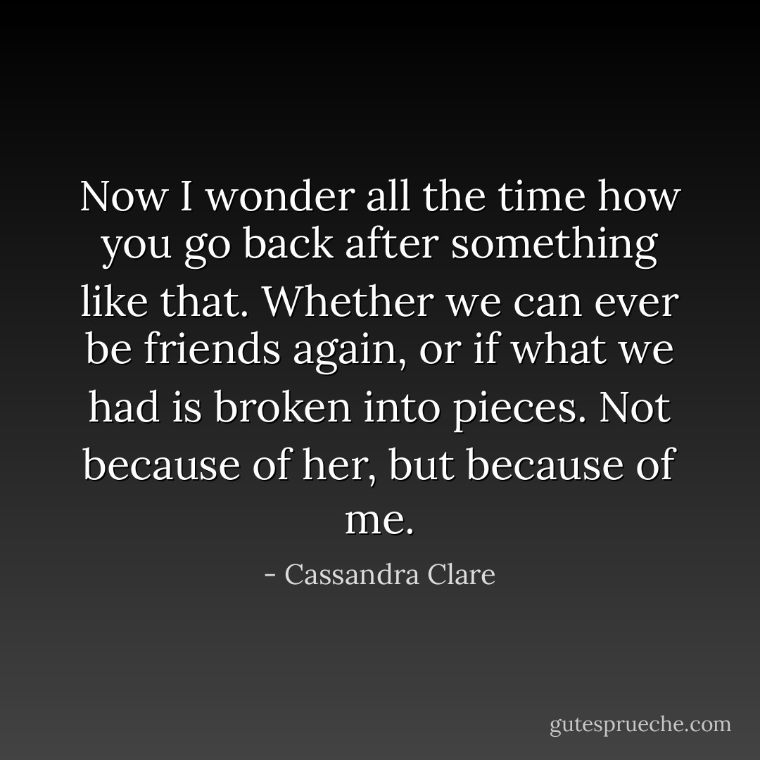 Now I wonder all the time how you go back after something like that. Whether we can ever be friends again, or if what we had is broken into pieces. Not because of her, but because of me. - Cassandra Clare