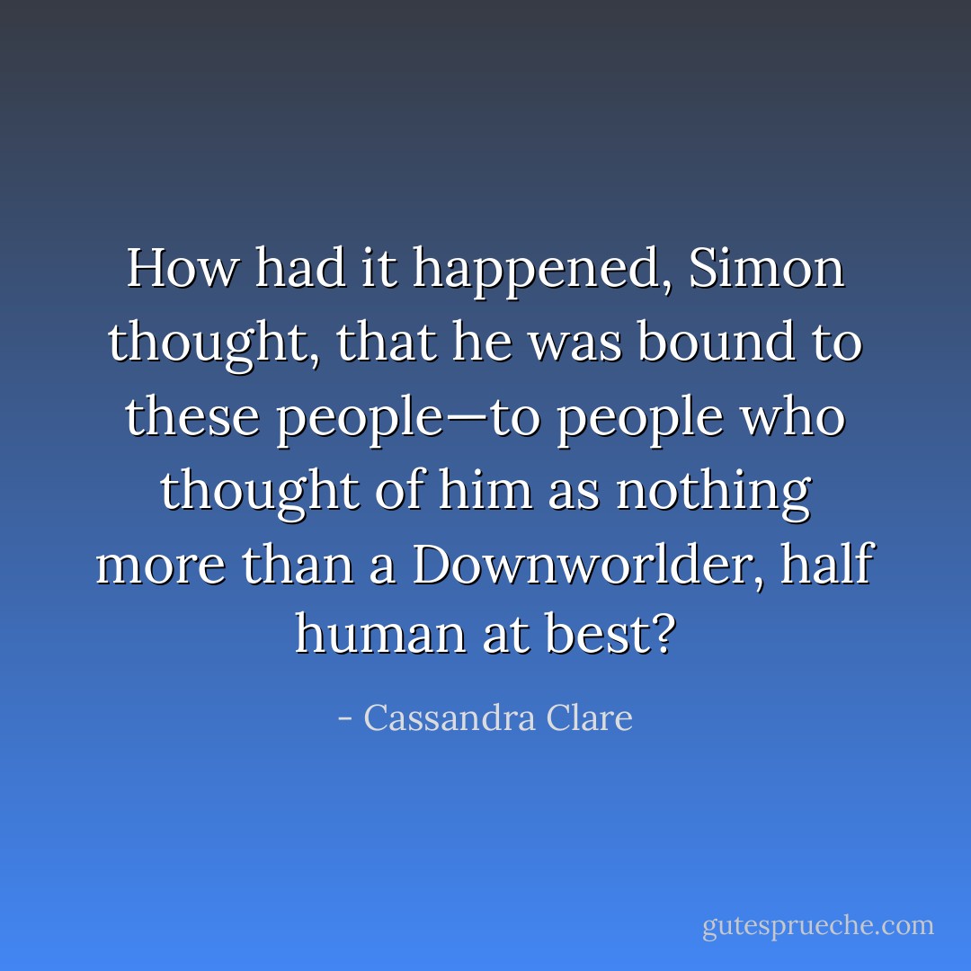 How had it happened, Simon thought, that he was bound to these people—to people who thought of him as nothing more than a Downworlder, half human at best? - Cassandra Clare
