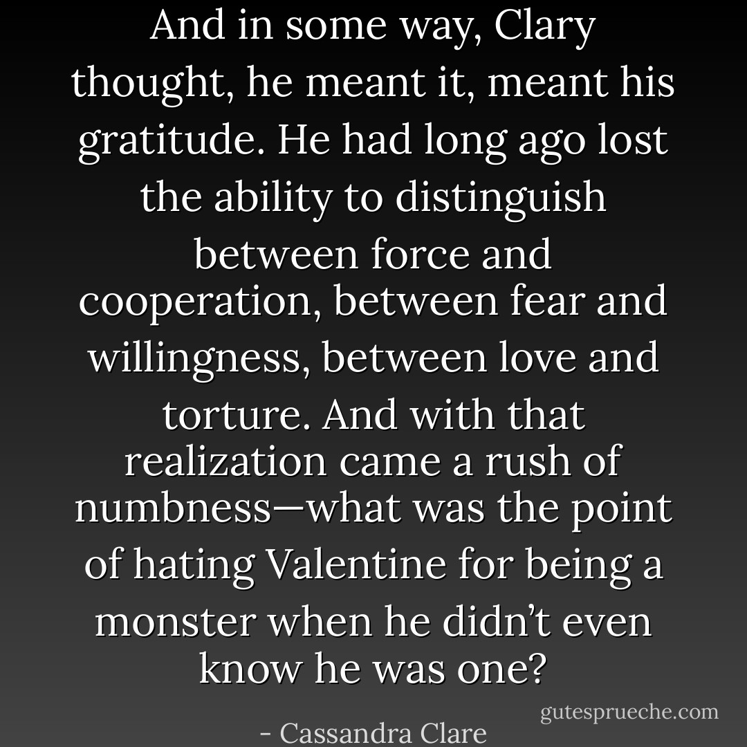 And in some way, Clary thought, he meant it, meant his gratitude. He had long ago lost the ability to distinguish between force and cooperation, between fear and willingness, between love and torture. And with that realization came a rush of numbness—what was the point of hating Valentine for being a monster when he didn’t even know he was one? - Cassandra Clare