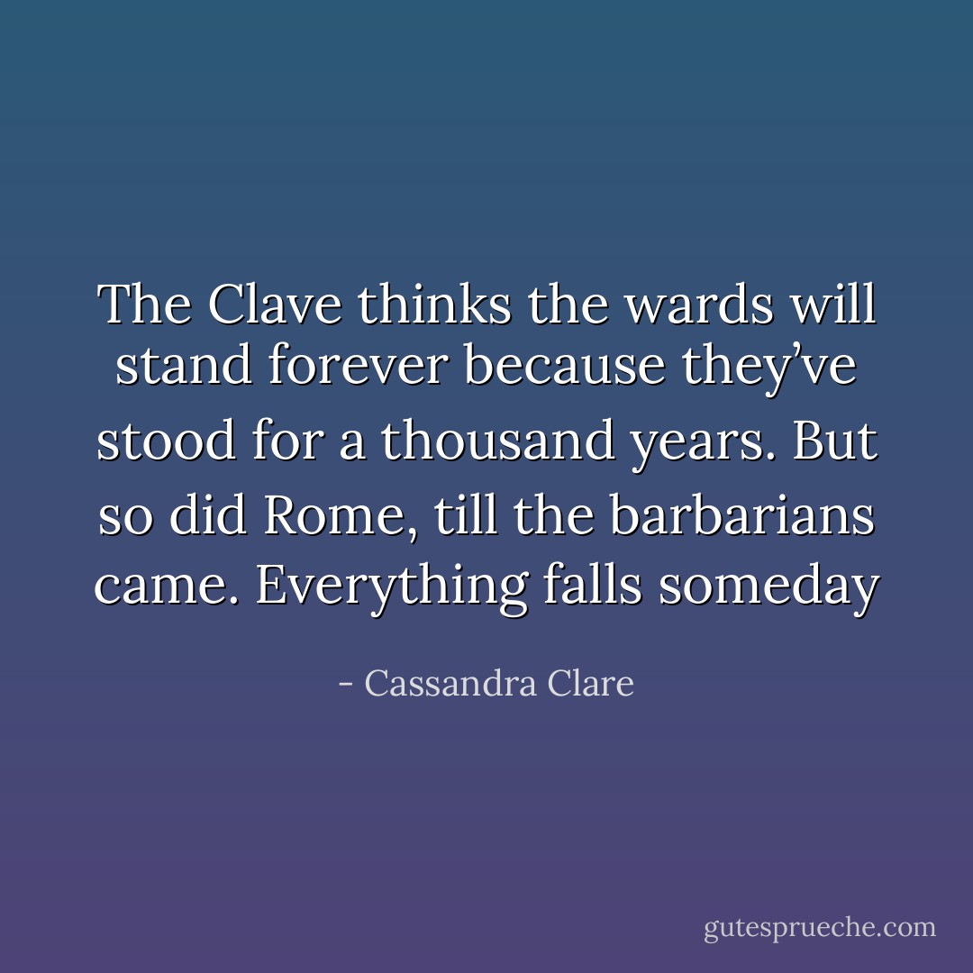 The Clave thinks the wards will stand forever because they’ve stood for a thousand years. But so did Rome, till the barbarians came. Everything falls someday - Cassandra Clare