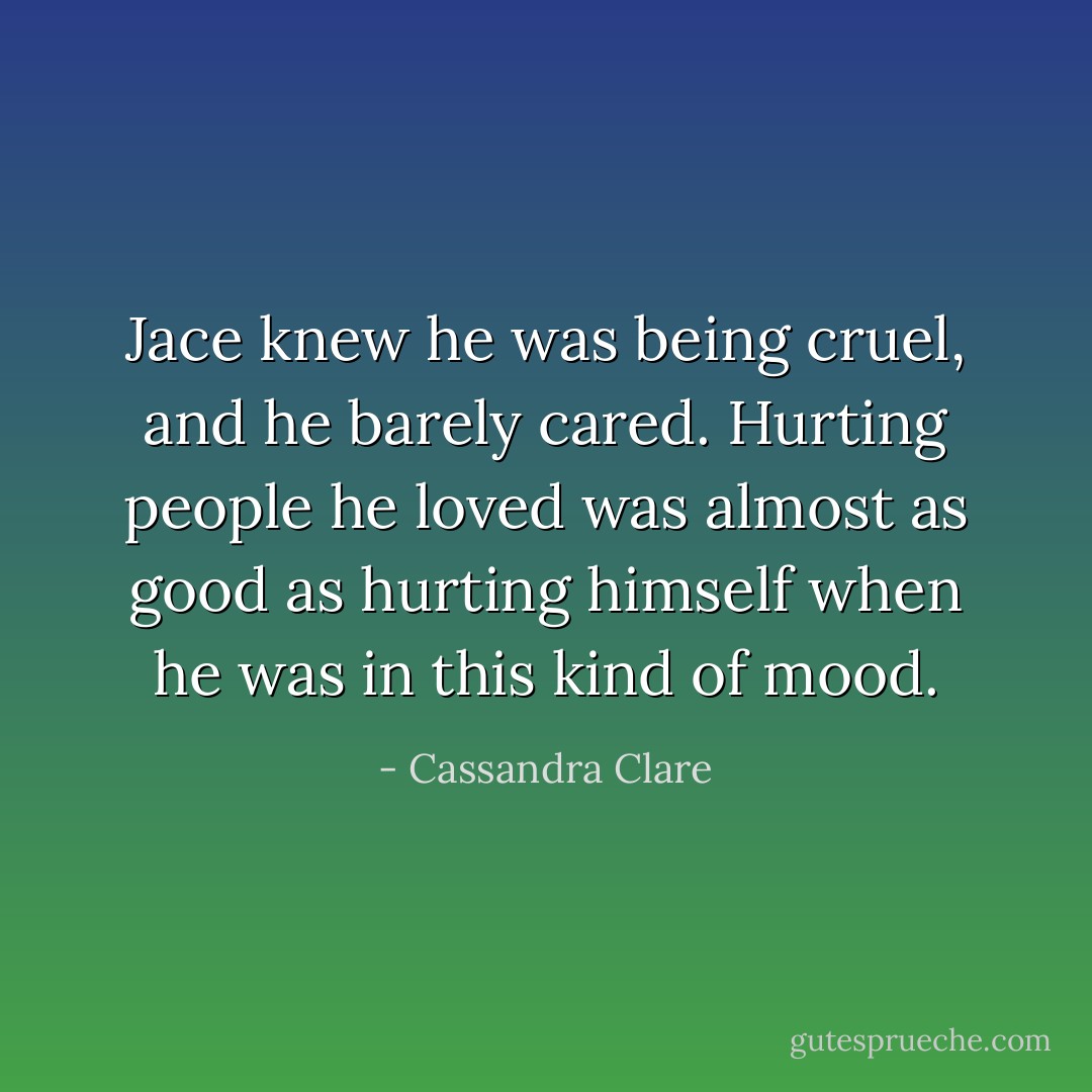 Jace knew he was being cruel, and he barely cared. Hurting people he loved was almost as good as hurting himself when he was in this kind of mood. - Cassandra Clare