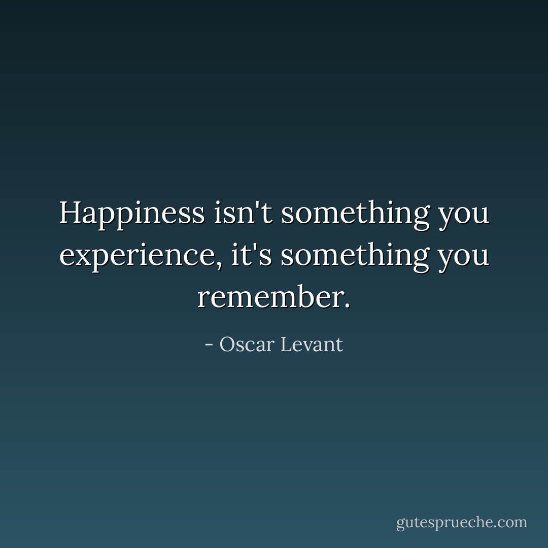 Happiness isn't something you experience, it's something you remember. - Oscar Levant