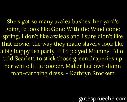 She's got so many azalea bushes, her yard's going to look like Gone With the Wind come spring. I don't like azaleas and I sure didn't like that movie, the way they made slavery look like a big happy tea party. If I'd played Mammy, I'd of told Scarlett to stick those green draperies up her white little pooper. Maker her own damn man-catching dress. - Kathryn Stockett