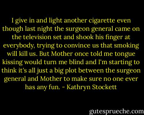 I give in and light another cigarette even though last night the surgeon general came on the television set and shook his finger at everybody, trying to convince us that smoking will kill us. But Mother once told me tongue kissing would turn me blind and I'm starting to think it's all just a big plot between the surgeon general and Mother to make sure no one ever has any fun. - Kathryn Stockett