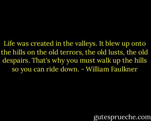 Life was created in the valleys. It blew up onto the hills on the old terrors, the old lusts, the old despairs. That's why you must walk up the hills so you can ride down. - William Faulkner