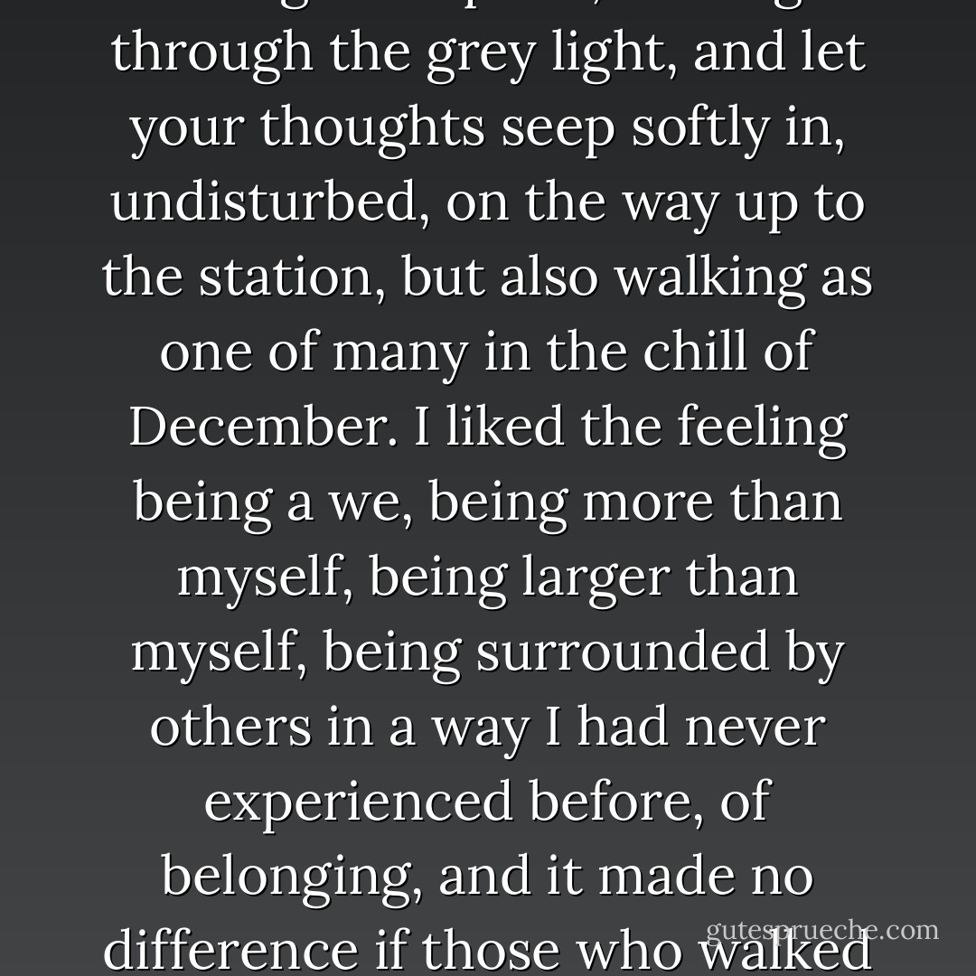 [H]alf blinded you embraced your own body, and with the warmth still under your jacket, you walked up the pavement along the square, moving through the grey light, and let your thoughts seep softly in, undisturbed, on the way up to the station, but also walking as one of many in the chill of December. I liked the feeling being a we, being more than myself, being larger than myself, being surrounded by others in a way I had never experienced before, of belonging, and it made no difference if those who walked to the left or the right of me, in front or behind me on this street, did not share the same feeling. - Per Petterson