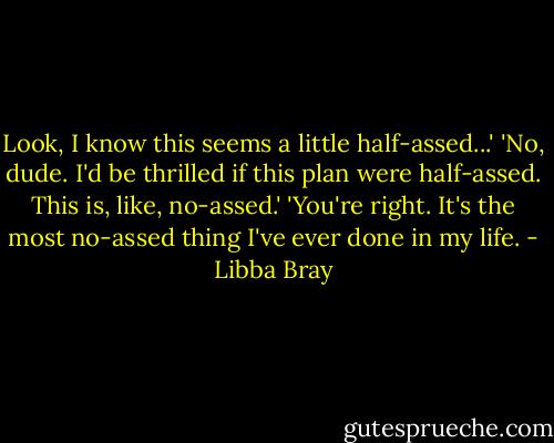 Look, I know this seems a little half-assed...' 'No, dude. I'd be thrilled if this plan were half-assed. This is, like, no-assed.' 'You're right. It's the most no-assed thing I've ever done in my life. - Libba Bray