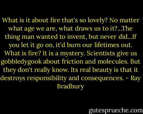 What is it about fire that's so lovely? No matter what age we are, what draws us to it?...The thing man wanted to invent, but never did...If you let it go on, it'd burn our lifetimes out. What is fire? It is a mystery. Scientists give us gobbledygook about friction and molecules. But they don't really know. Its real beauty is that it destroys responsibility and consequences. - Ray Bradbury