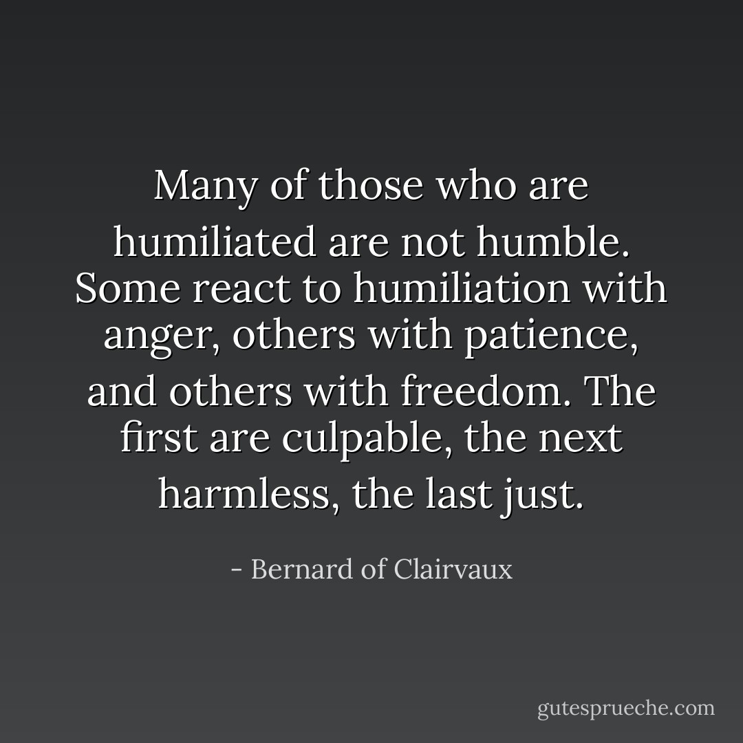 Many of those who are humiliated are not humble. Some react to humiliation with anger, others with patience, and others with freedom. The first are culpable, the next harmless, the last just. - Bernard of Clairvaux
